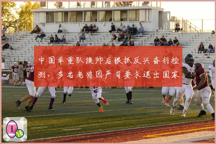 中国举重队换帅后狠抓反兴奋剂检测，多名老将因严苛要求退出国家队