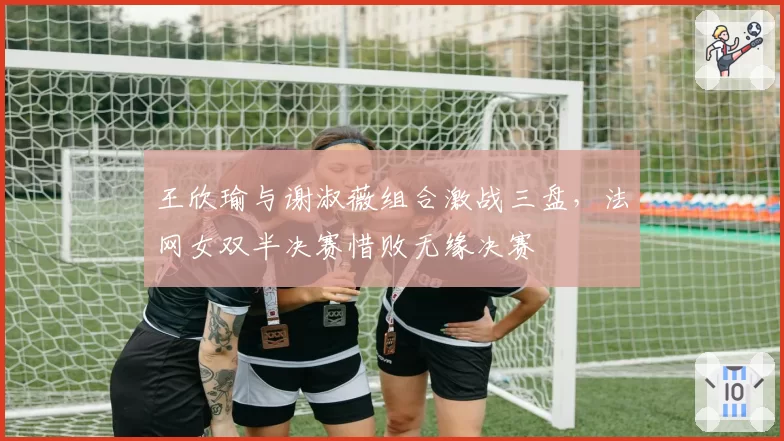 王欣瑜与谢淑薇组合激战三盘，法网女双半决赛惜败无缘决赛