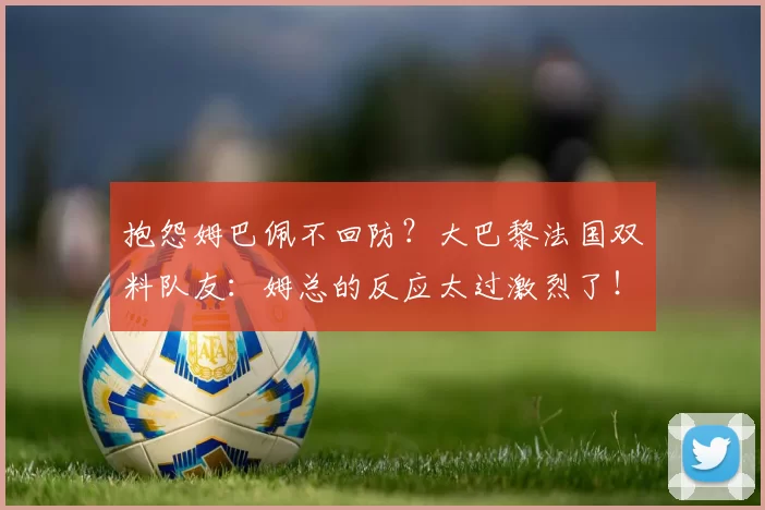 抱怨姆巴佩不回防？大巴黎法国双料队友：姆总的反应太过激烈了！