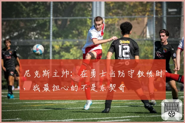 尼克斯主帅:在勇士当防守教练时,我最担心的不是东契奇