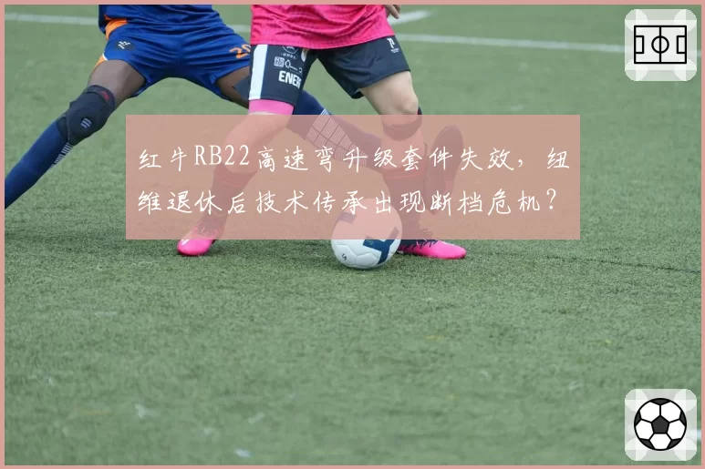 红牛RB22高速弯升级套件失效,纽维退休后技术传承出现断档危机?