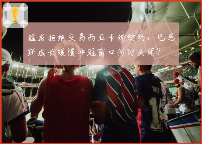猛龙拒绝交易西亚卡姆续约，巴恩斯成长缓慢冲冠窗口何时关闭？