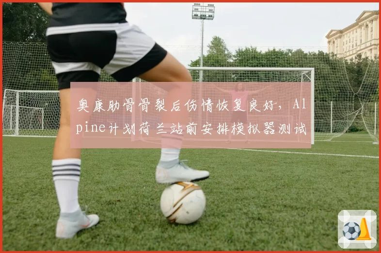 奥康肋骨骨裂后伤情恢复良好，Alpine计划荷兰站前安排模拟器测试验证？