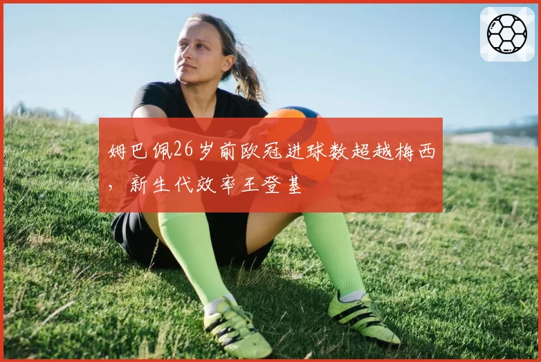 姆巴佩26岁前欧冠进球数超越梅西,新生代效率王登基