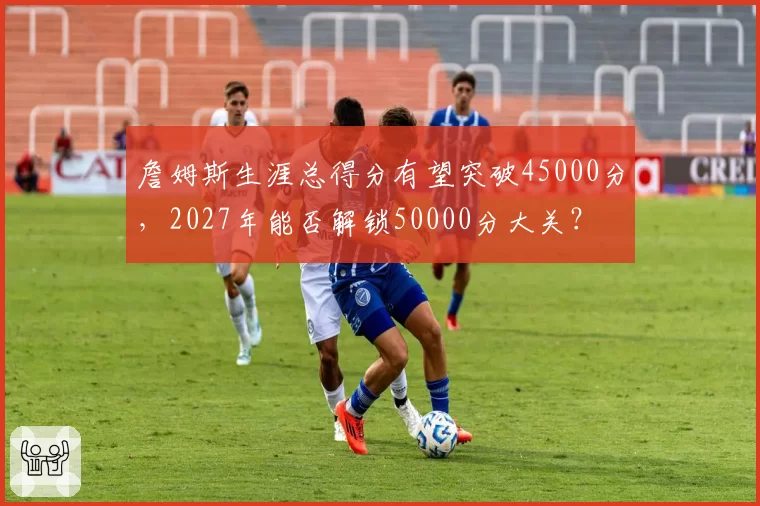 詹姆斯生涯总得分有望突破45000分，2027年能否解锁50000分大关？