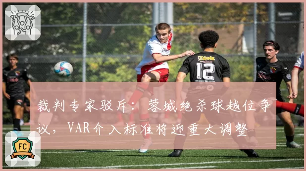 裁判专家驳斥：蓉城绝杀球越位争议，VAR介入标准将迎重大调整