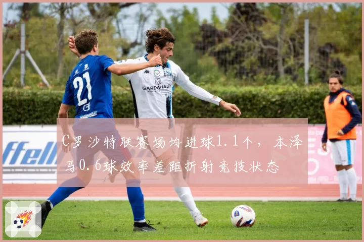 C罗沙特联赛场均进球1.1个，本泽马0.6球效率差距折射竞技状态