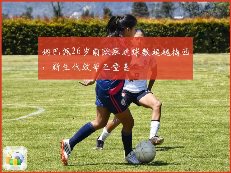 姆巴佩26岁前欧冠进球数超越梅西,新生代效率王登基