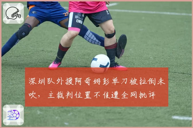 深圳队外援阿奇姆彭单刀被拉倒未吹,主裁判位置不佳遭全网批评