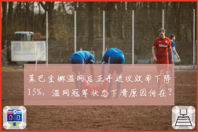 莱巴金娜温网后正手进攻效率下降15%，温网冠军状态下滑原因何在？