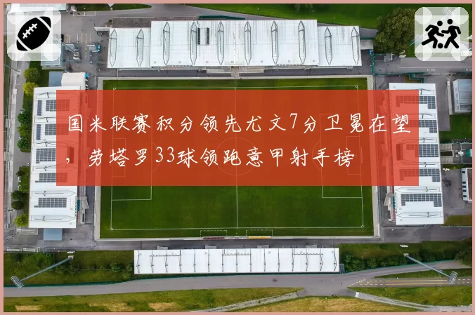 国米联赛积分领先尤文7分卫冕在望，劳塔罗33球领跑意甲射手榜
