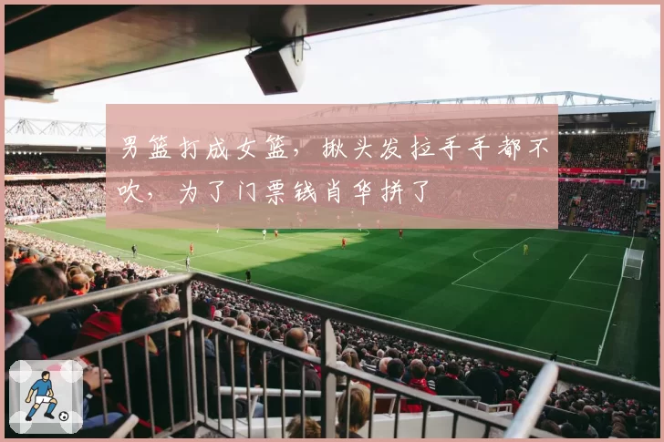 男篮打成女篮，揪头发拉手手都不吹，为了门票钱肖华拼了
