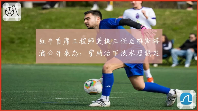 红牛首席工程师更换三任后维斯塔潘公开表态,霍纳治下技术层稳定性较早期差距明显