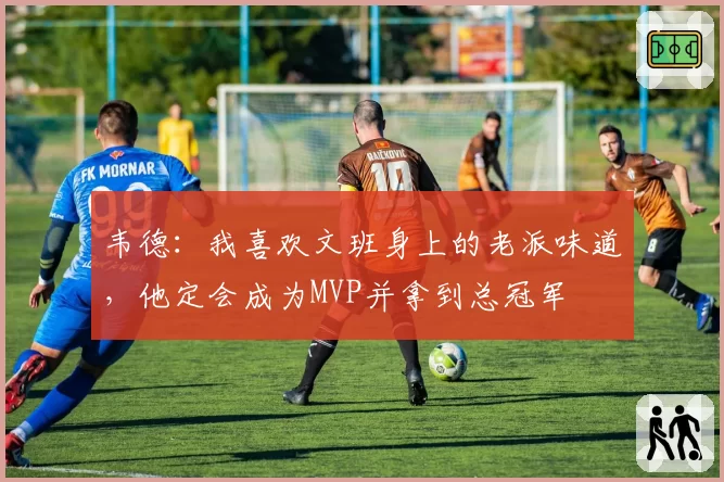 韦德:我喜欢文班身上的老派味道,他定会成为MVP并拿到总冠军