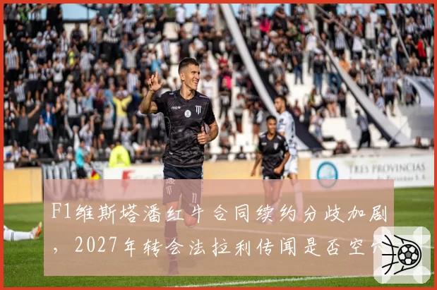 F1维斯塔潘红牛合同续约分歧加剧，2027年转会法拉利传闻是否空穴来风？