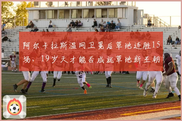 阿尔卡拉斯温网卫冕后草地连胜15场,19岁天才能否成就草地新王朝?