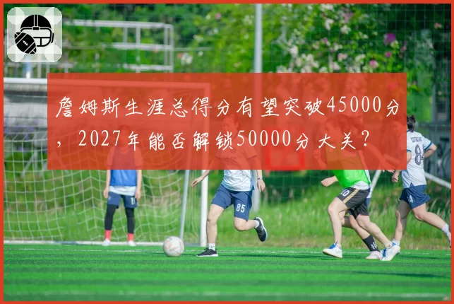詹姆斯生涯总得分有望突破45000分，2027年能否解锁50000分大关？