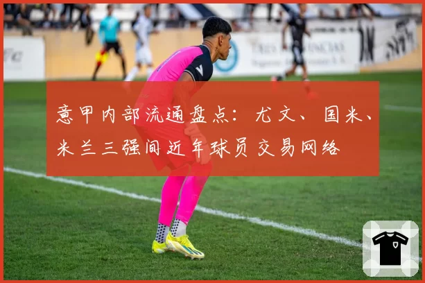 意甲内部流通盘点：尤文、国米、米兰三强间近年球员交易网络