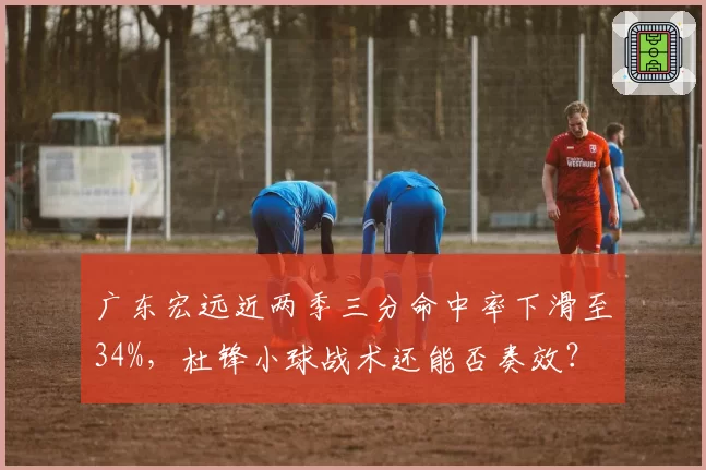 广东宏远近两季三分命中率下滑至34%，杜锋小球战术还能否奏效？