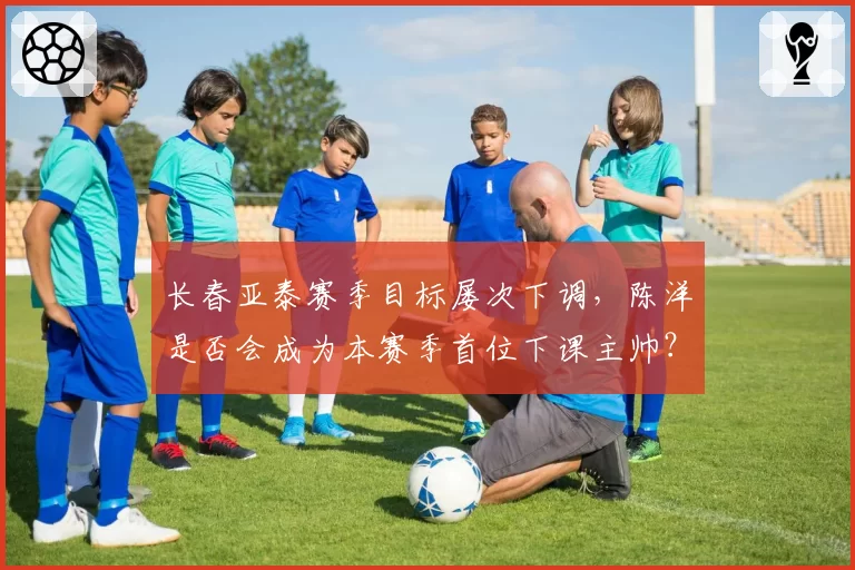 长春亚泰赛季目标屡次下调，陈洋是否会成为本赛季首位下课主帅？