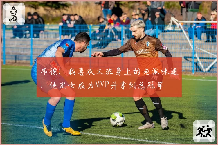 韦德:我喜欢文班身上的老派味道,他定会成为MVP并拿到总冠军