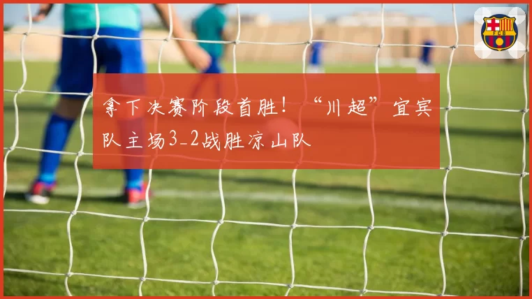 拿下决赛阶段首胜！“川超”宜宾队主场3_2战胜凉山队
