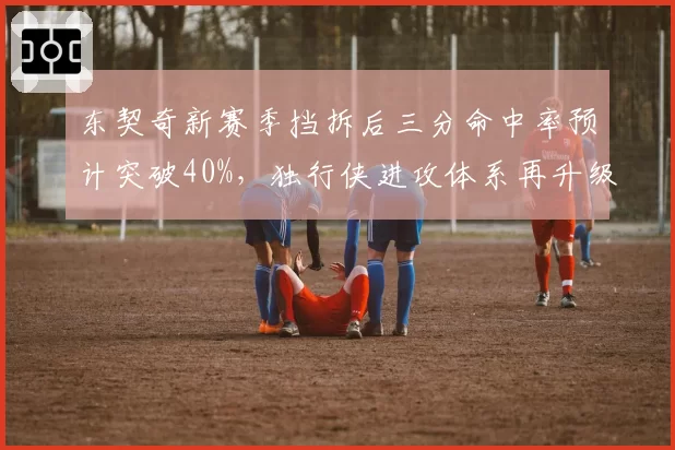 东契奇新赛季挡拆后三分命中率预计突破40%，独行侠进攻体系再升级