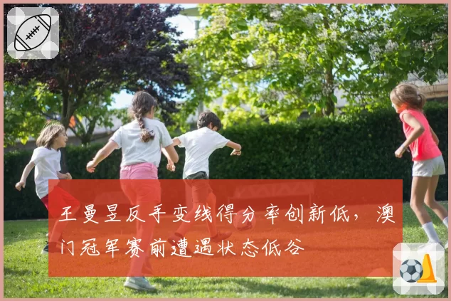 王曼昱反手变线得分率创新低，澳门冠军赛前遭遇状态低谷