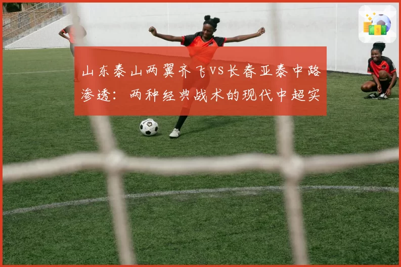 山东泰山两翼齐飞vs长春亚泰中路渗透:两种经典战术的现代中超实践