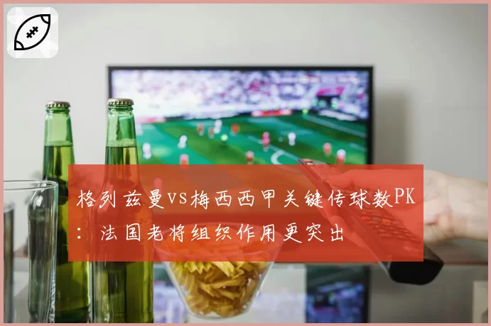 格列兹曼vs梅西西甲关键传球数PK：法国老将组织作用更突出