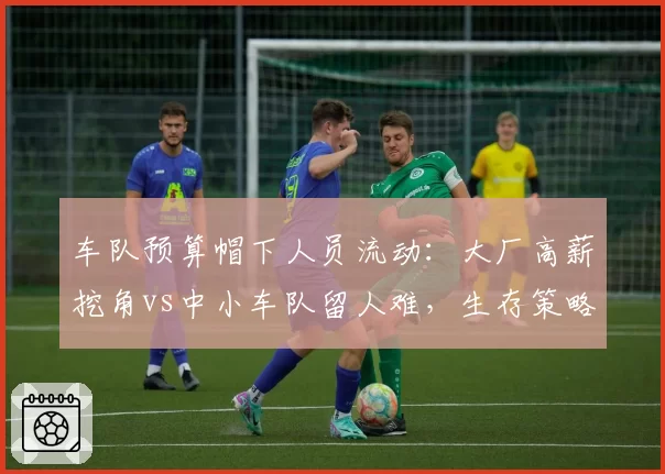 车队预算帽下人员流动:大厂高薪挖角vs中小车队留人难,生存策略对比