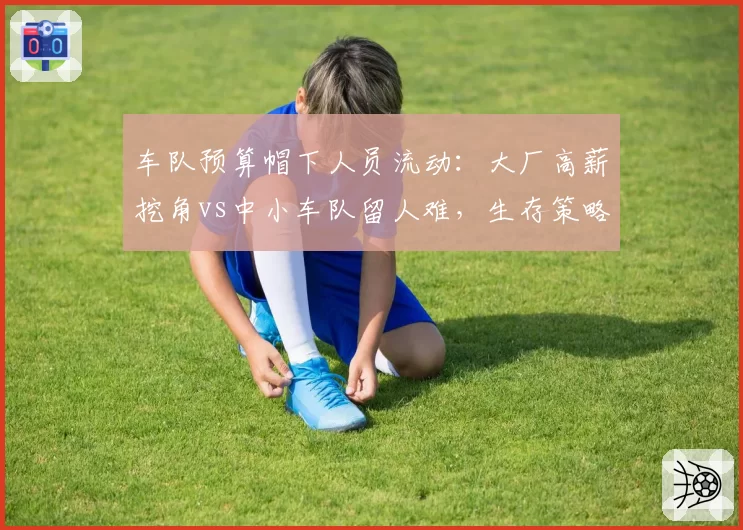 车队预算帽下人员流动:大厂高薪挖角vs中小车队留人难,生存策略对比