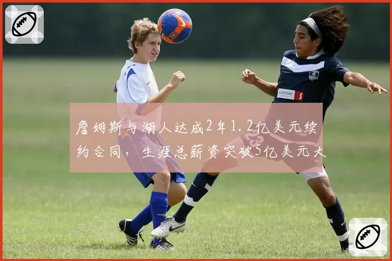 詹姆斯与湖人达成2年1.2亿美元续约合同，生涯总薪资突破5亿美元大关