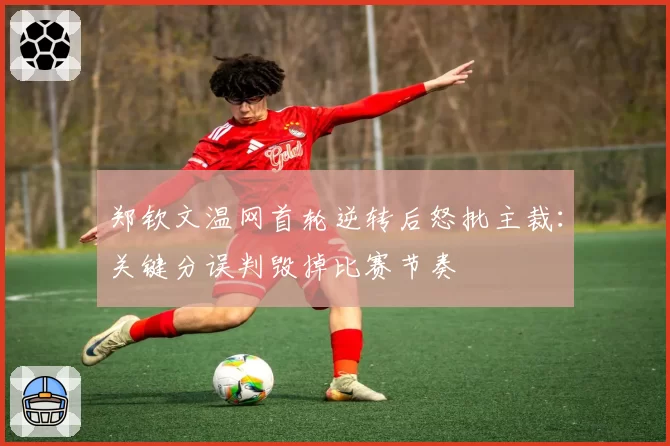 郑钦文温网首轮逆转后怒批主裁:关键分误判毁掉比赛节奏