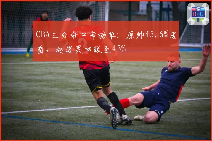 CBA三分命中率榜单:原帅45.6%居首,赵岩昊回暖至43%