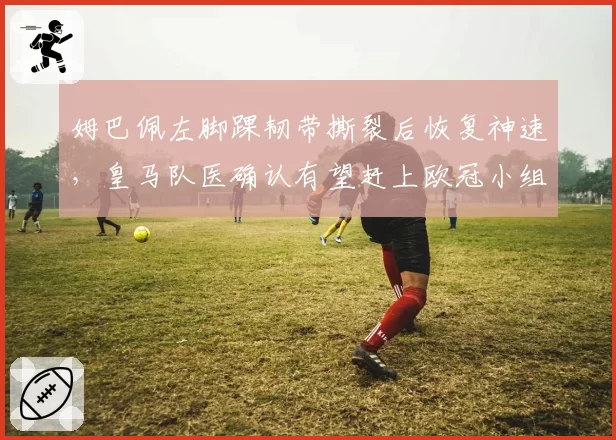 姆巴佩左脚踝韧带撕裂后恢复神速,皇马队医确认有望赶上欧冠小组赛首轮