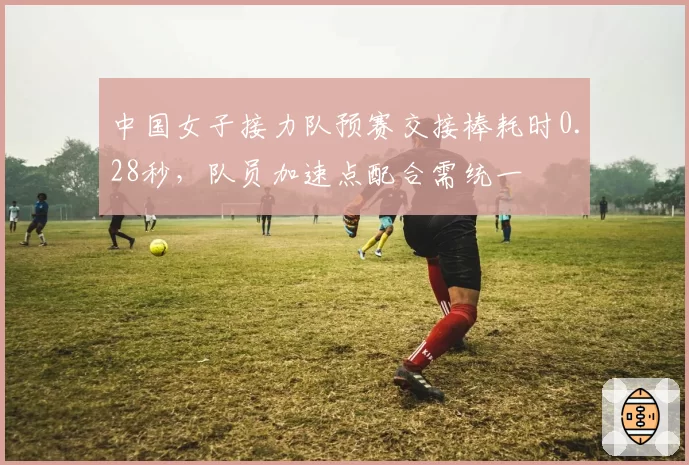 中国女子接力队预赛交接棒耗时0.28秒，队员加速点配合需统一