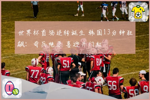 世界杯首场逆转诞生 韩国13分钟狂飙:奇兵绝杀 喜迎开门红