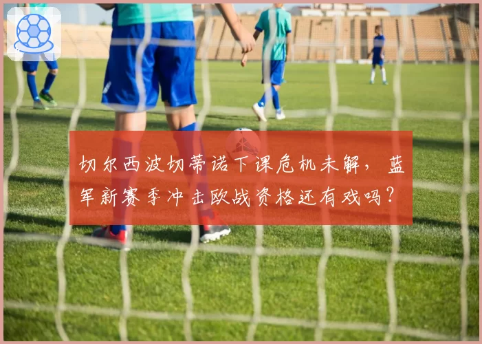 切尔西波切蒂诺下课危机未解，蓝军新赛季冲击欧战资格还有戏吗？