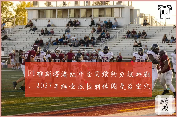 F1维斯塔潘红牛合同续约分歧加剧，2027年转会法拉利传闻是否空穴来风？