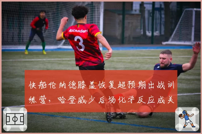 快船伦纳德膝盖恢复超预期出战训练营，哈登威少后场化学反应成关键