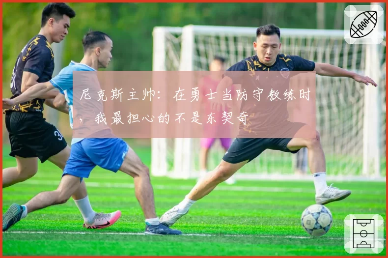 尼克斯主帅:在勇士当防守教练时,我最担心的不是东契奇