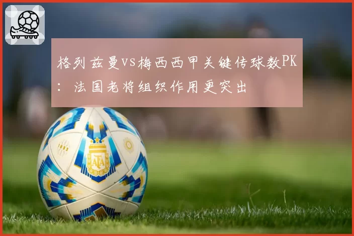 格列兹曼vs梅西西甲关键传球数PK：法国老将组织作用更突出