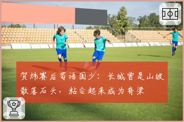 贺炜赛后寄语国少：长城曾是山坡散落石头，粘合起来成为脊梁