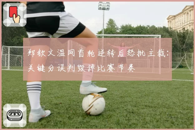 郑钦文温网首轮逆转后怒批主裁:关键分误判毁掉比赛节奏