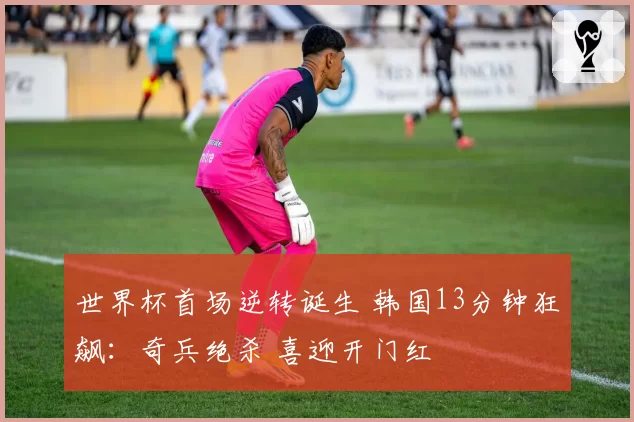 世界杯首场逆转诞生 韩国13分钟狂飙:奇兵绝杀 喜迎开门红
