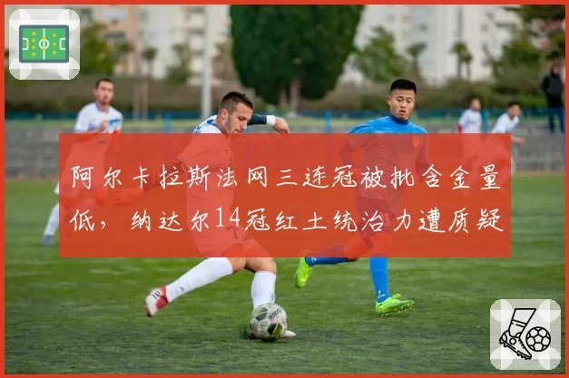 阿尔卡拉斯法网三连冠被批含金量低，纳达尔14冠红土统治力遭质疑