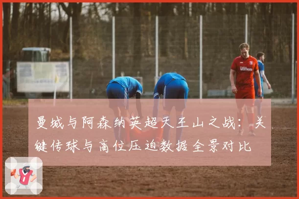 曼城与阿森纳英超天王山之战：关键传球与高位压迫数据全景对比
