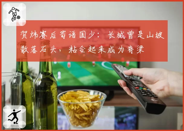 贺炜赛后寄语国少：长城曾是山坡散落石头，粘合起来成为脊梁