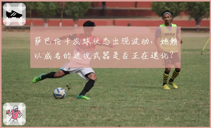 萨巴伦卡发球状态出现波动，她赖以成名的进攻武器是否正在退化？